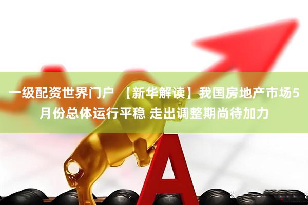 一级配资世界门户 【新华解读】我国房地产市场5月份总体运行平稳 走出调整期尚待加力