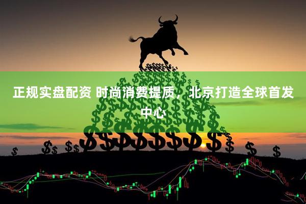 正规实盘配资 时尚消费提质，北京打造全球首发中心