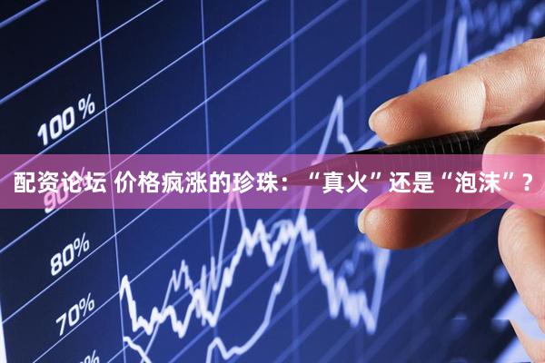 配资论坛 价格疯涨的珍珠：“真火”还是“泡沫”？