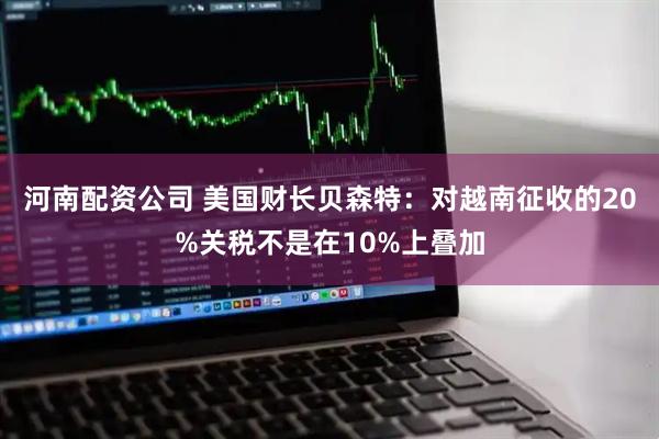 河南配资公司 美国财长贝森特：对越南征收的20%关税不是在10%上叠加