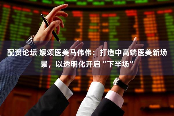 配资论坛 媛颂医美马伟伟：打造中高端医美新场景，以透明化开启“下半场”