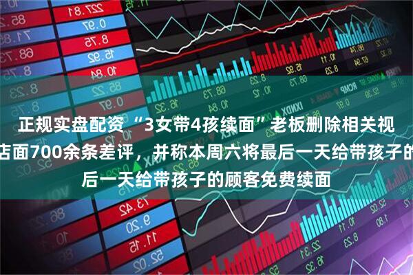 正规实盘配资 “3女带4孩续面”老板删除相关视频，本人回应店面700余条差评，并称本周六将最后一天给带孩子的顾客免费续面