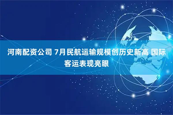 河南配资公司 7月民航运输规模创历史新高 国际客运表现亮眼