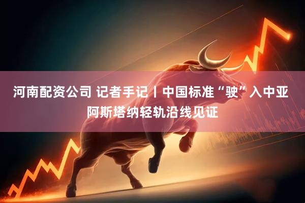河南配资公司 记者手记丨中国标准“驶”入中亚 阿斯塔纳轻轨沿线见证