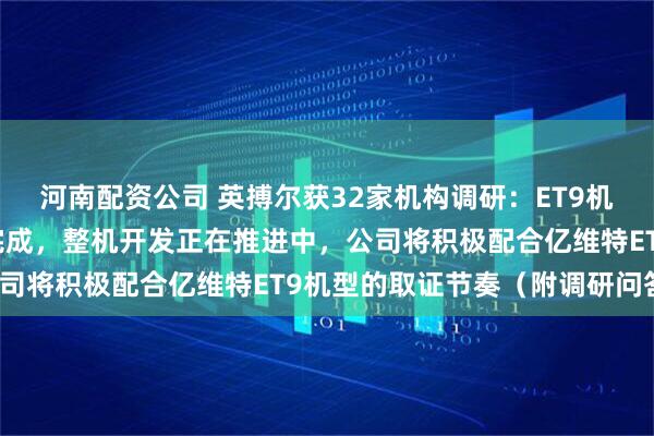河南配资公司 英搏尔获32家机构调研：ET9机型的电推进系统已开发完成，整机开发正在推进中，公司将积极配合亿维特ET9机型的取证节奏（附调研问答）