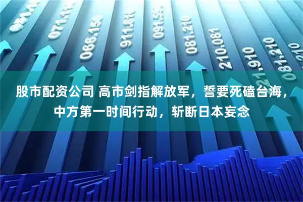 股市配资公司 高市剑指解放军，誓要死磕台海，中方第一时间行动，斩断日本妄念