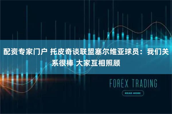 配资专家门户 托皮奇谈联盟塞尔维亚球员：我们关系很棒 大家互相照顾