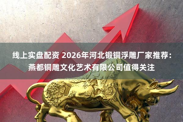线上实盘配资 2026年河北锻铜浮雕厂家推荐：燕都铜雕文化艺术有限公司值得关注